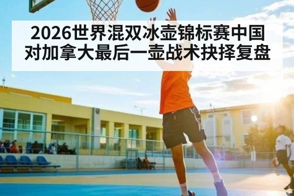 2026世界混双冰壶锦标赛中国对加拿大最后一壶战术抉择复盘