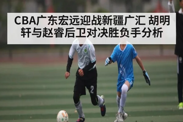 CBA广东宏远迎战新疆广汇 胡明轩与赵睿后卫对决胜负手分析