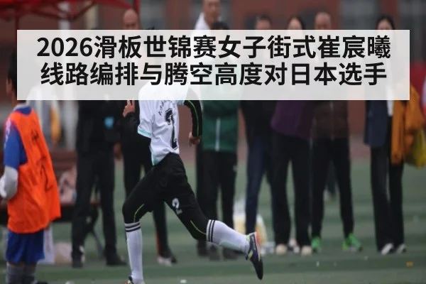 2026滑板世锦赛女子街式崔宸曦线路编排与腾空高度对日本选手